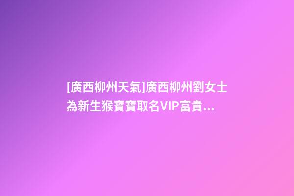 [廣西柳州天氣]廣西柳州劉女士為新生猴寶寶取名VIP富貴型六合一套餐-第1張-公司起名-玄機派